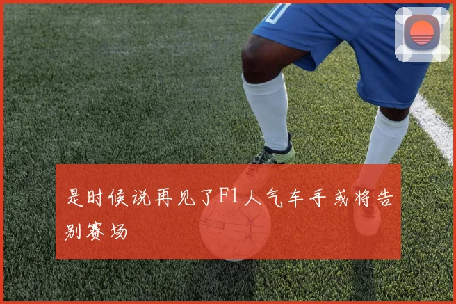 是时候说再见了F1人气车手或将告别赛场