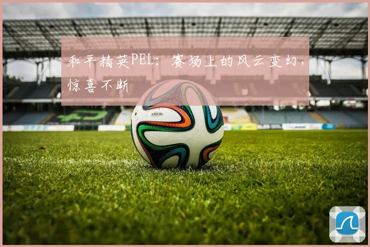 和平精英PEL：赛场上的风云变幻，惊喜不断