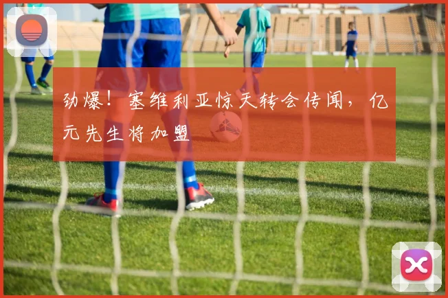 劲爆！塞维利亚惊天转会传闻，亿元先生将加盟