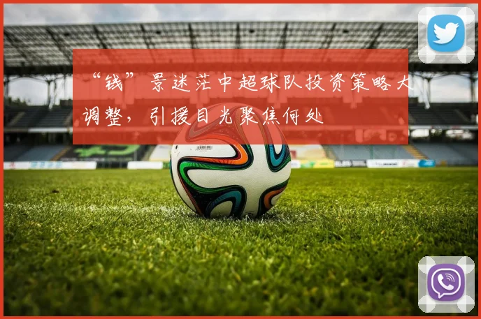 “钱”景迷茫中超球队投资策略大调整，引援目光聚焦何处