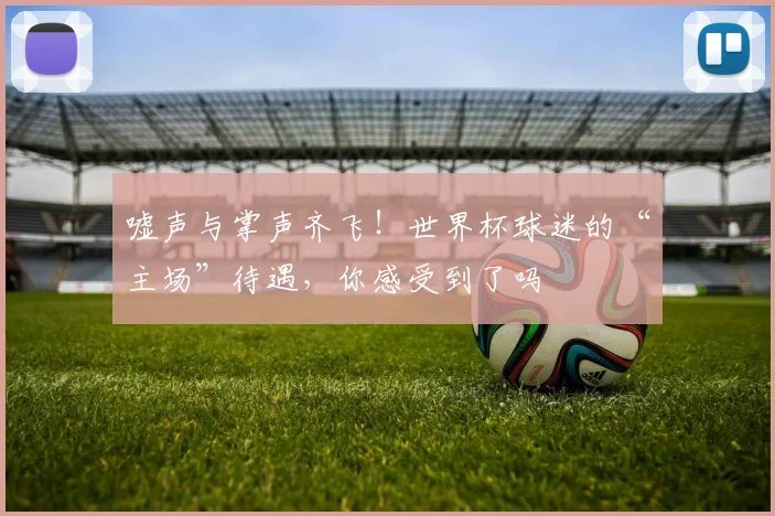 嘘声与掌声齐飞！世界杯球迷的“主场”待遇，你感受到了吗