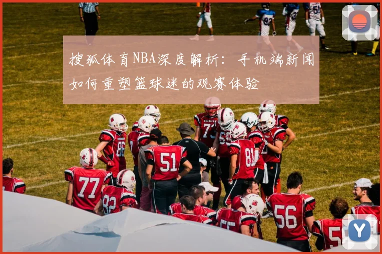 搜狐体育NBA深度解析：手机端新闻如何重塑篮球迷的观赛体验