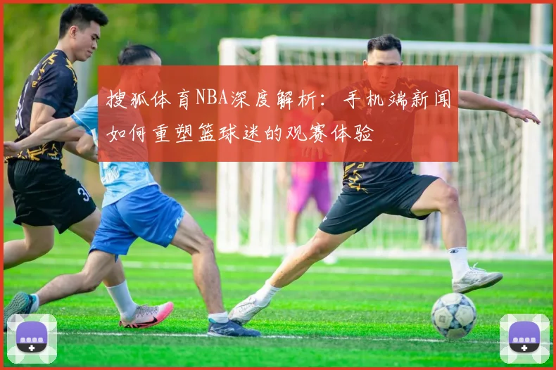 搜狐体育NBA深度解析：手机端新闻如何重塑篮球迷的观赛体验