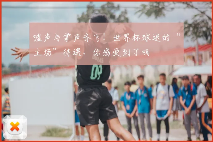 嘘声与掌声齐飞！世界杯球迷的“主场”待遇，你感受到了吗